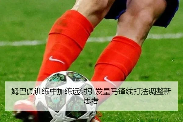 姆巴佩训练中加练远射引发皇马锋线打法调整新思考