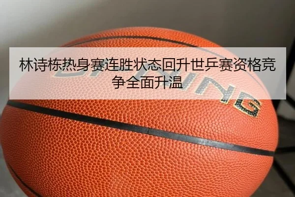 林诗栋热身赛连胜状态回升世乒赛资格竞争全面升温